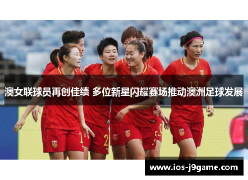 澳女联球员再创佳绩 多位新星闪耀赛场推动澳洲足球发展