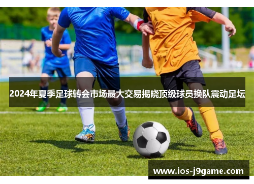 2024年夏季足球转会市场最大交易揭晓顶级球员换队震动足坛