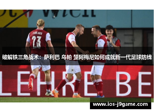 破解铁三角战术：萨利巴 乌帕 楚阿梅尼如何成就新一代足球防线