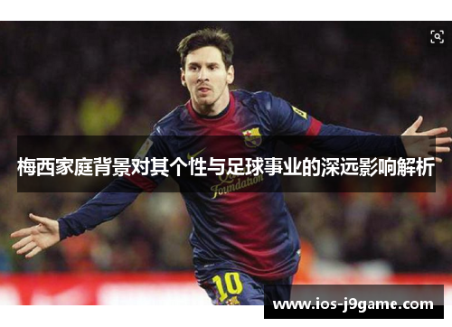 梅西家庭背景对其个性与足球事业的深远影响解析