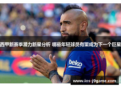 西甲新赛季潜力新星分析 哪些年轻球员有望成为下一个巨星