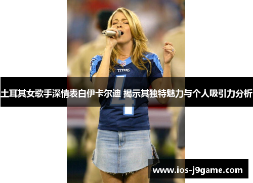 土耳其女歌手深情表白伊卡尔迪 揭示其独特魅力与个人吸引力分析