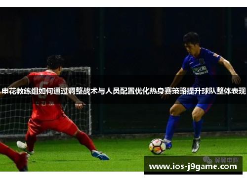申花教练组如何通过调整战术与人员配置优化热身赛策略提升球队整体表现