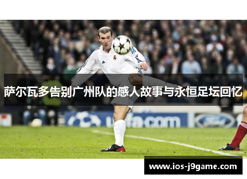 萨尔瓦多告别广州队的感人故事与永恒足坛回忆