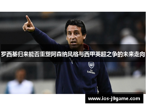 罗西基归来能否重塑阿森纳风格与西甲英超之争的未来走向