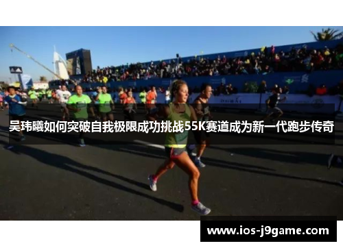吴玮曦如何突破自我极限成功挑战55K赛道成为新一代跑步传奇