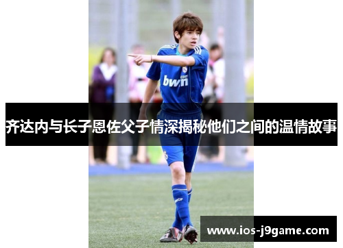 齐达内与长子恩佐父子情深揭秘他们之间的温情故事