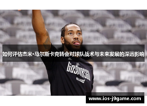 如何评估杰米·马尔斯卡克转会对球队战术与未来发展的深远影响